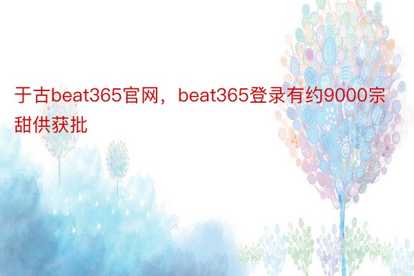 于古beat365官网，beat365登录有约9000宗甜供获批