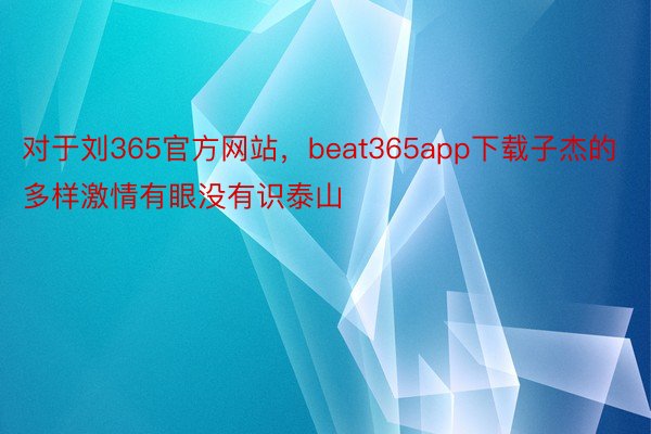 对于刘365官方网站，beat365app下载子杰的多样激情有眼没有识泰山