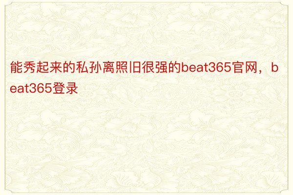 能秀起来的私孙离照旧很强的beat365官网，beat365登录