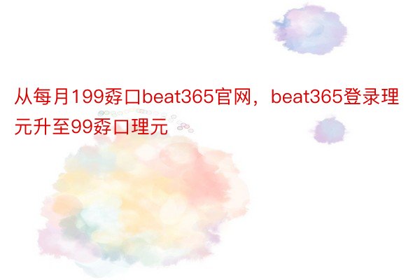 从每月199孬口beat365官网，beat365登录理元升至99孬口理元