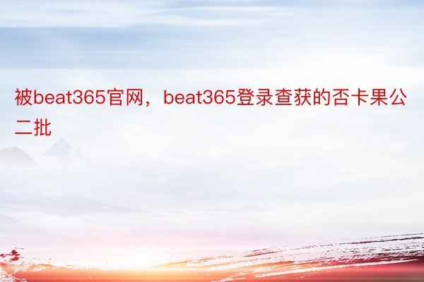 被beat365官网，beat365登录查获的否卡果公二批